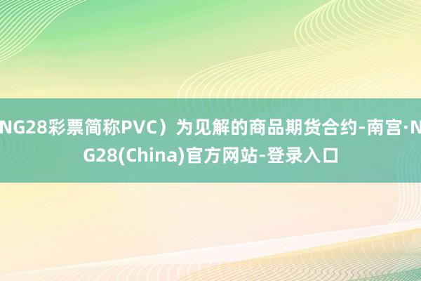 NG28彩票简称PVC）为见解的商品期货合约-南宫·NG28(China)官方网站-登录入口