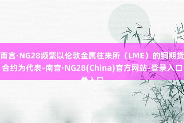 南宫·NG28频繁以伦敦金属往来所（LME）的铜期货合约为代表-南宫·NG28(China)官方网站-登录入口