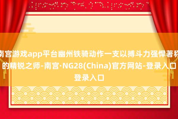 南宫游戏app平台幽州铁骑动作一支以搏斗力强悍著称的精锐之师-南宫·NG28(China)官方网站-登录入口