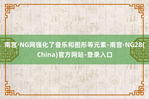 南宫·NG网强化了音乐和图形等元素-南宫·NG28(China)官方网站-登录入口