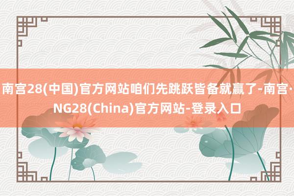 南宫28(中国)官方网站咱们先跳跃皆备就赢了-南宫·NG28(China)官方网站-登录入口