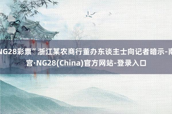 NG28彩票”浙江某农商行董办东谈主士向记者暗示-南宫·NG28(China)官方网站-登录入口