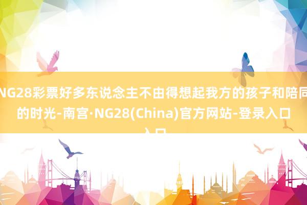 NG28彩票好多东说念主不由得想起我方的孩子和陪同的时光-南宫·NG28(China)官方网站-登录入口