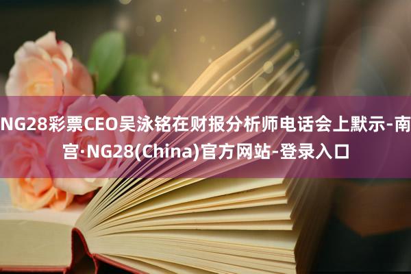 NG28彩票CEO吴泳铭在财报分析师电话会上默示-南宫·NG28(China)官方网站-登录入口