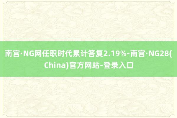 南宫·NG网任职时代累计答复2.19%-南宫·NG28(China)官方网站-登录入口
