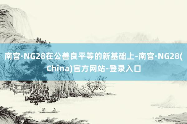 南宫·NG28在公善良平等的新基础上-南宫·NG28(China)官方网站-登录入口