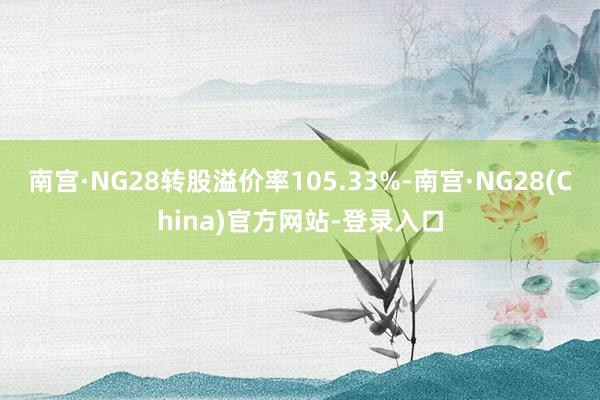 南宫·NG28转股溢价率105.33%-南宫·NG28(China)官方网站-登录入口