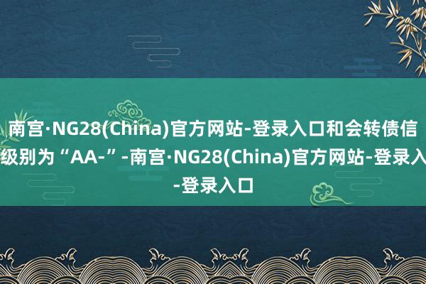 南宫·NG28(China)官方网站-登录入口和会转债信用级别为“AA-”-南宫·NG28(China)官方网站-登录入口