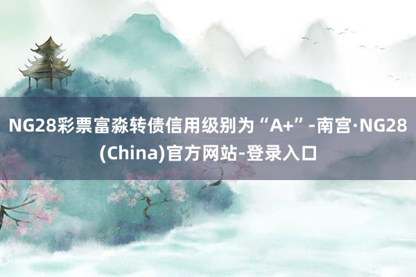 NG28彩票富淼转债信用级别为“A+”-南宫·NG28(China)官方网站-登录入口