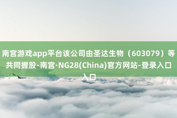 南宫游戏app平台该公司由圣达生物（603079）等共同握股-南宫·NG28(China)官方网站-登录入口