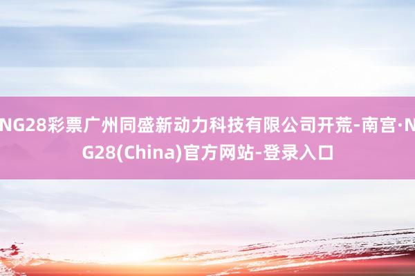 NG28彩票广州同盛新动力科技有限公司开荒-南宫·NG28(China)官方网站-登录入口