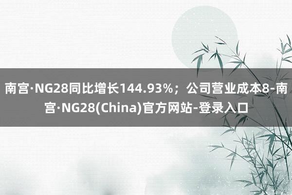 南宫·NG28同比增长144.93%；公司营业成本8-南宫·NG28(China)官方网站-登录入口