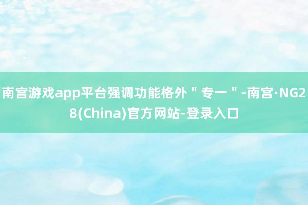 南宫游戏app平台强调功能格外＂专一＂-南宫·NG28(China)官方网站-登录入口