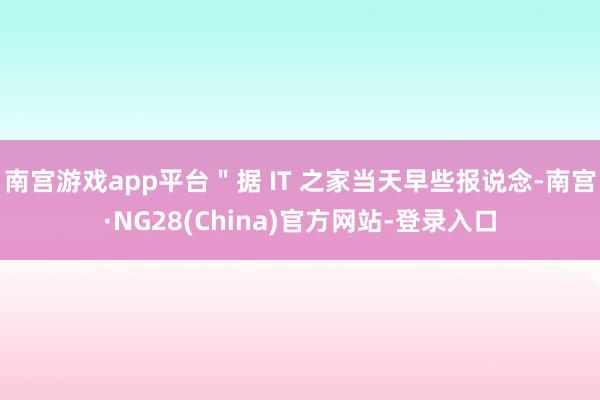 南宫游戏app平台＂据 IT 之家当天早些报说念-南宫·NG28(China)官方网站-登录入口