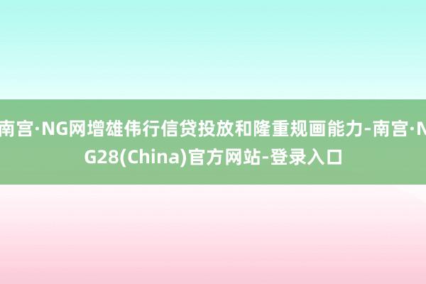 南宫·NG网增雄伟行信贷投放和隆重规画能力-南宫·NG28(China)官方网站-登录入口
