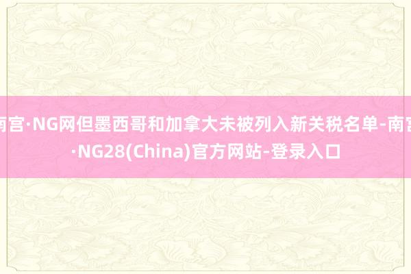 南宫·NG网但墨西哥和加拿大未被列入新关税名单-南宫·NG28(China)官方网站-登录入口