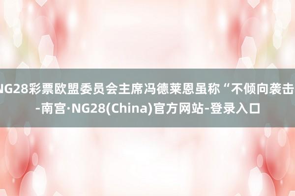 NG28彩票欧盟委员会主席冯德莱恩虽称“不倾向袭击”-南宫·NG28(China)官方网站-登录入口