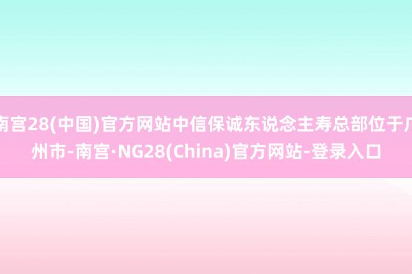 南宫28(中国)官方网站中信保诚东说念主寿总部位于广州市-南宫·NG28(China)官方网站-登录入口