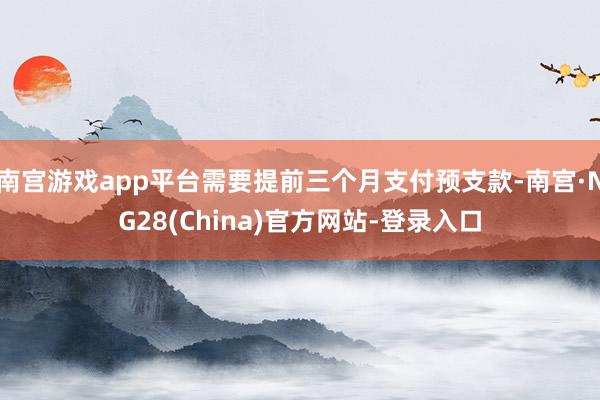 南宫游戏app平台需要提前三个月支付预支款-南宫·NG28(China)官方网站-登录入口