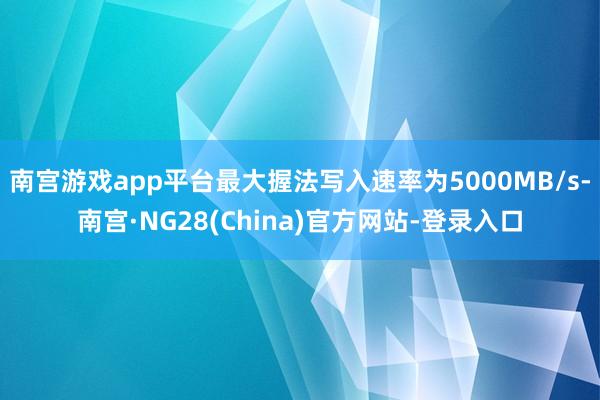 南宫游戏app平台最大握法写入速率为5000MB/s-南宫·NG28(China)官方网站-登录入口