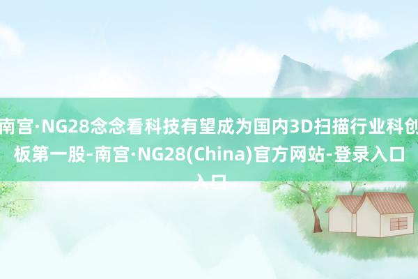 南宫·NG28念念看科技有望成为国内3D扫描行业科创板第一股-南宫·NG28(China)官方网站-登录入口