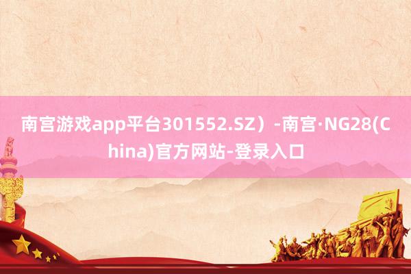 南宫游戏app平台301552.SZ）-南宫·NG28(China)官方网站-登录入口