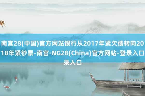 南宫28(中国)官方网站银行从2017年紧欠债转向2018年紧钞票-南宫·NG28(China)官方网站-登录入口