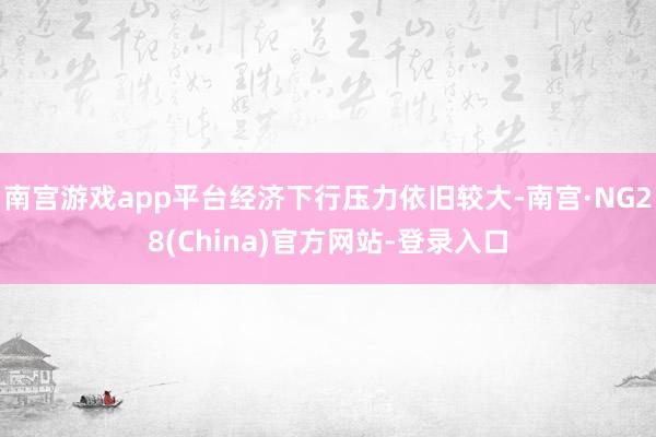 南宫游戏app平台经济下行压力依旧较大-南宫·NG28(China)官方网站-登录入口