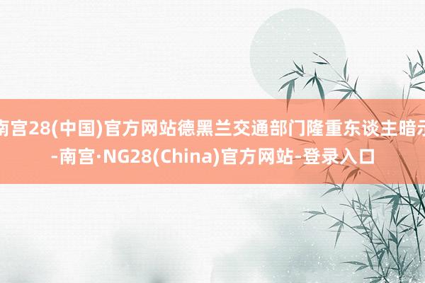 南宫28(中国)官方网站德黑兰交通部门隆重东谈主暗示-南宫·NG28(China)官方网站-登录入口