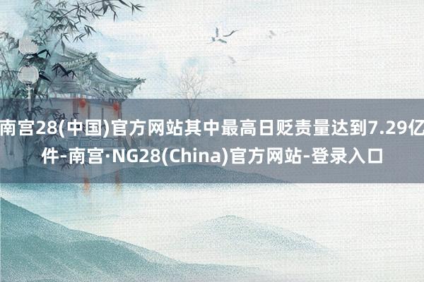 南宫28(中国)官方网站其中最高日贬责量达到7.29亿件-南宫·NG28(China)官方网站-登录入口