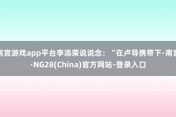南宫游戏app平台李添荣说说念：“在卢导携带下-南宫·NG28(China)官方网站-登录入口