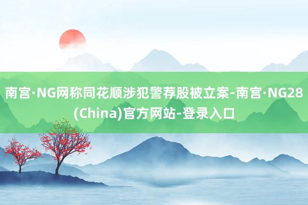 南宫·NG网称同花顺涉犯警荐股被立案-南宫·NG28(China)官方网站-登录入口