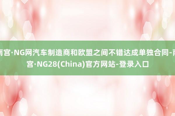 南宫·NG网汽车制造商和欧盟之间不错达成单独合同-南宫·NG28(China)官方网站-登录入口