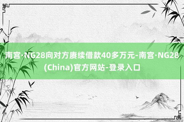 南宫·NG28向对方赓续借款40多万元-南宫·NG28(China)官方网站-登录入口