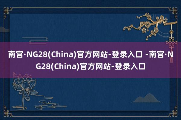 南宫·NG28(China)官方网站-登录入口 -南宫·NG28(China)官方网站-登录入口