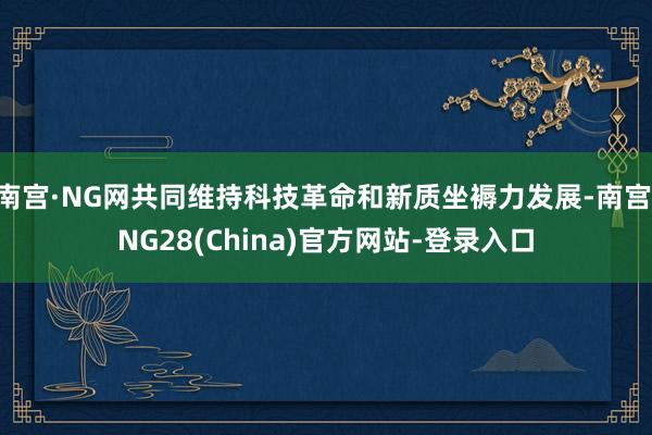 南宫·NG网共同维持科技革命和新质坐褥力发展-南宫·NG28(China)官方网站-登录入口