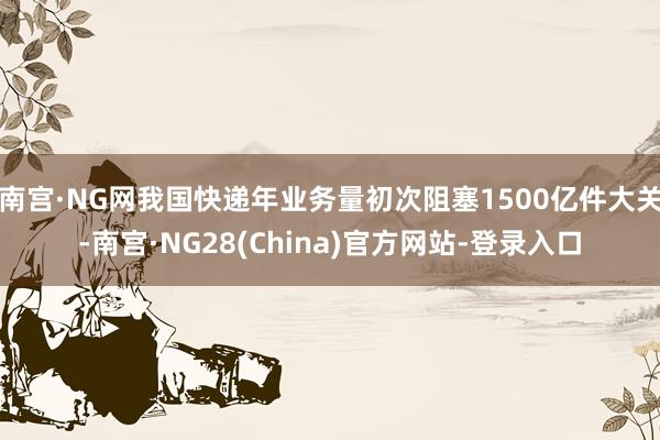 南宫·NG网我国快递年业务量初次阻塞1500亿件大关-南宫·NG28(China)官方网站-登录入口