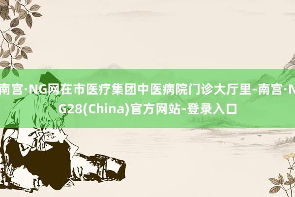 南宫·NG网在市医疗集团中医病院门诊大厅里-南宫·NG28(China)官方网站-登录入口