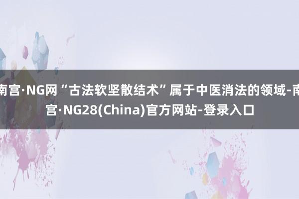 南宫·NG网“古法软坚散结术”属于中医消法的领域-南宫·NG28(China)官方网站-登录入口