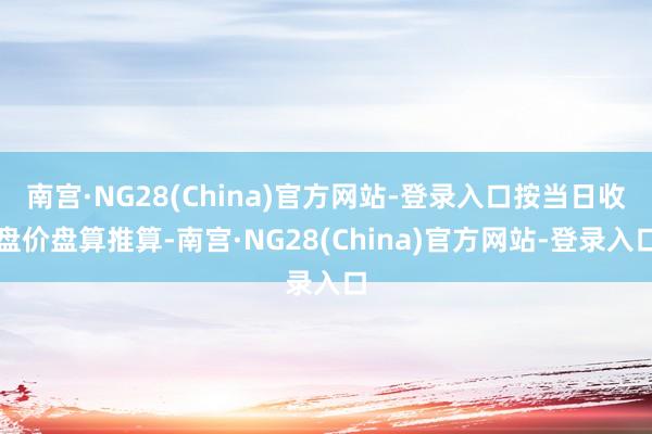 南宫·NG28(China)官方网站-登录入口按当日收盘价盘算推算-南宫·NG28(China)官方网站-登录入口