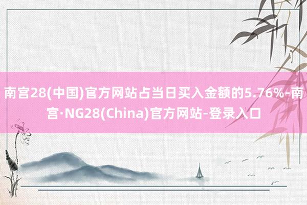 南宫28(中国)官方网站占当日买入金额的5.76%-南宫·NG28(China)官方网站-登录入口