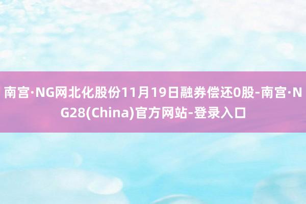 南宫·NG网北化股份11月19日融券偿还0股-南宫·NG28(China)官方网站-登录入口