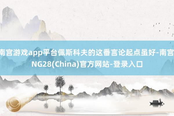 南宫游戏app平台佩斯科夫的这番言论起点虽好-南宫·NG28(China)官方网站-登录入口