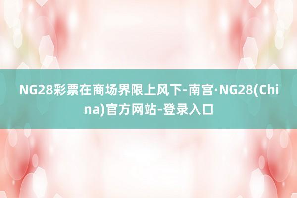 NG28彩票　　在商场界限上风下-南宫·NG28(China)官方网站-登录入口