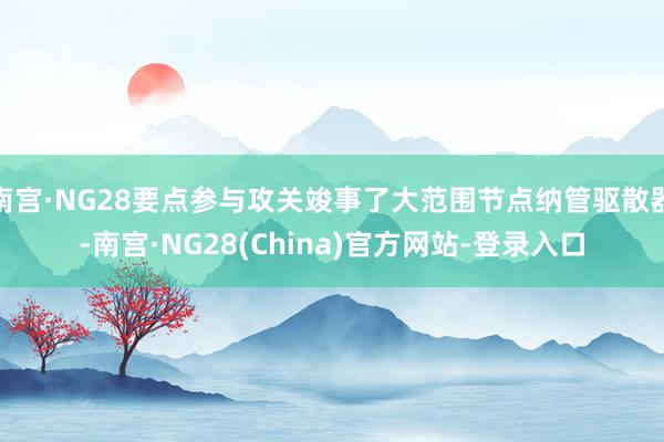 南宫·NG28要点参与攻关竣事了大范围节点纳管驱散器-南宫·NG28(China)官方网站-登录入口