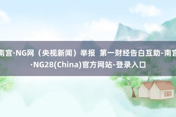 南宫·NG网（央视新闻）举报  第一财经告白互助-南宫·NG28(China)官方网站-登录入口