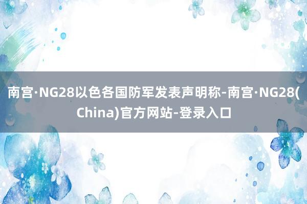 南宫·NG28以色各国防军发表声明称-南宫·NG28(China)官方网站-登录入口