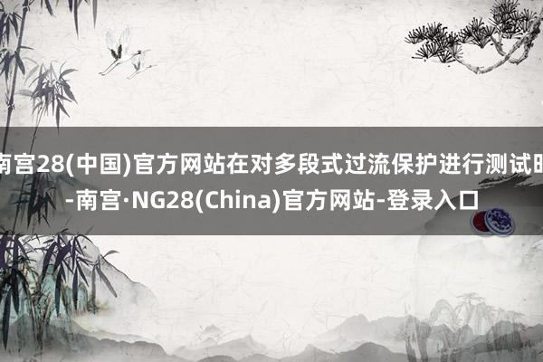 南宫28(中国)官方网站在对多段式过流保护进行测试时-南宫·NG28(China)官方网站-登录入口
