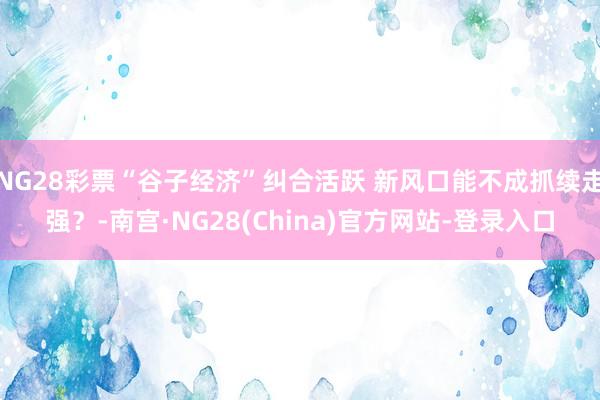 NG28彩票“谷子经济”纠合活跃 新风口能不成抓续走强？-南宫·NG28(China)官方网站-登录入口