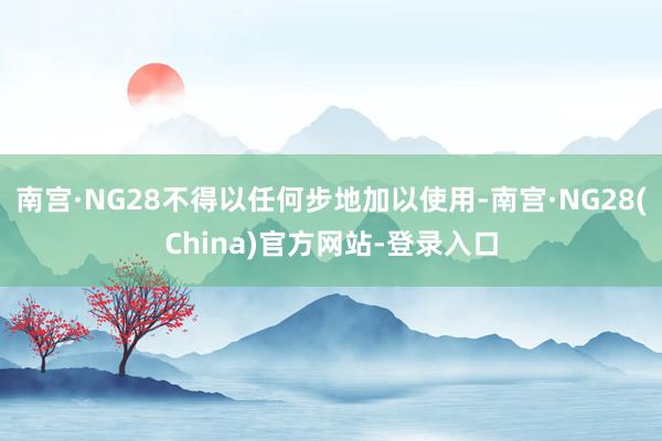 南宫·NG28不得以任何步地加以使用-南宫·NG28(China)官方网站-登录入口